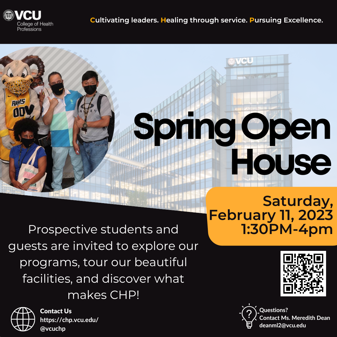 Cultivating leaders. Healing through service. Pursuing Excellence. Spring Open House - Saturday February 11, 2023 1:30pm-4pm. Prospective students and guests are invited to explore our programs, tour our beautiful facilities and discover what makes CHP! Contact us @vcuchp or chp.vcu.edu. Questions? Contact Ms. Meredith Dean at deanml2@vcu.edu